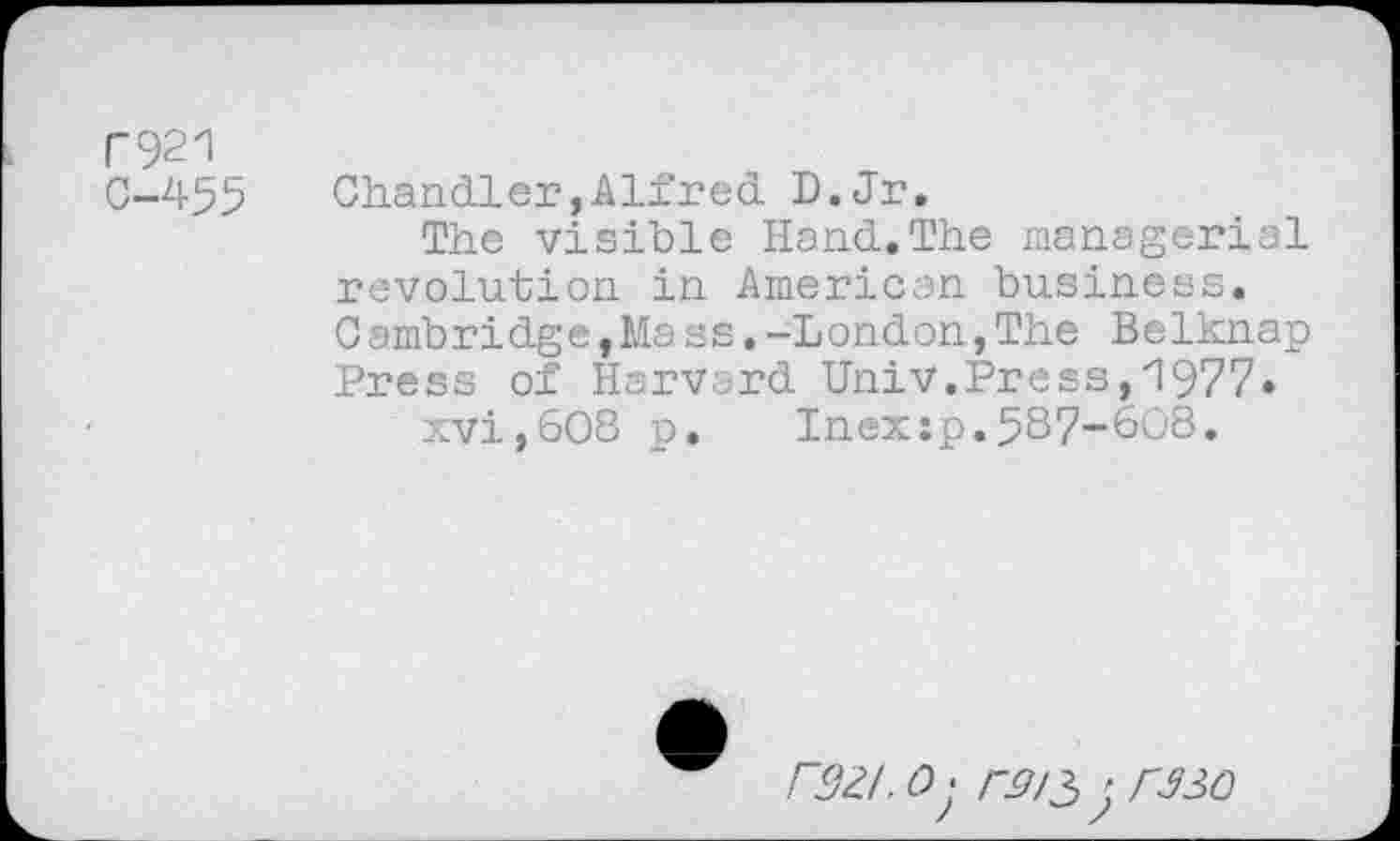 ﻿r921
C-455
Chandler,Alfred D.Jr.
The visible Hand.The managerial revolution in American business.
Cambridge,Mass.-London,The Belknap Press of Harvard Univ.Press,'1977.
xvi,608 p. Inex:p.587“6O8.
/32/. <9; /-J7/3 j rS30